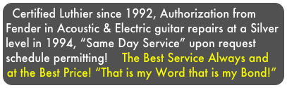 Certified Luthier since 1992, Authorization from Fender in Acoustic & Electric guitar repairs at a Silver level in 1994, “Same Day Service” upon request schedule permitting!    The Best Service Always and at the Best Price! “That is my Word that is my Bond!”